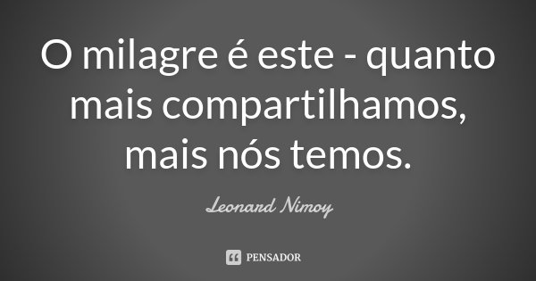 O milagre é este - quanto mais compartilhamos, mais nós temos.... Frase de Leonard Nimoy.