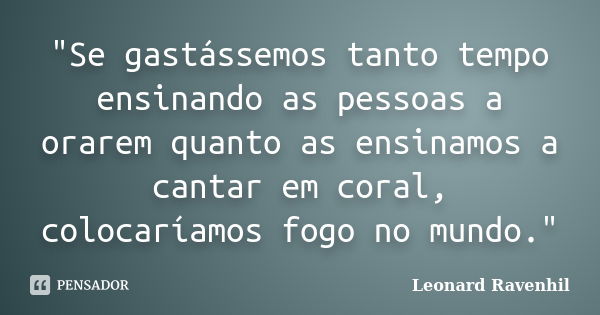 "Se gastássemos tanto tempo ensinando as pessoas a orarem quanto as ensinamos a cantar em coral, colocaríamos fogo no mundo."... Frase de Leonard Ravenhil.