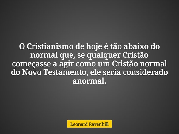 O Cristianismo de hoje é tão abaixo do normal que, se qualquer Cristão começasse a agir como um Cristão normal do Novo Testamento, ele seria considerado anormal... Frase de Leonard Ravenhill.