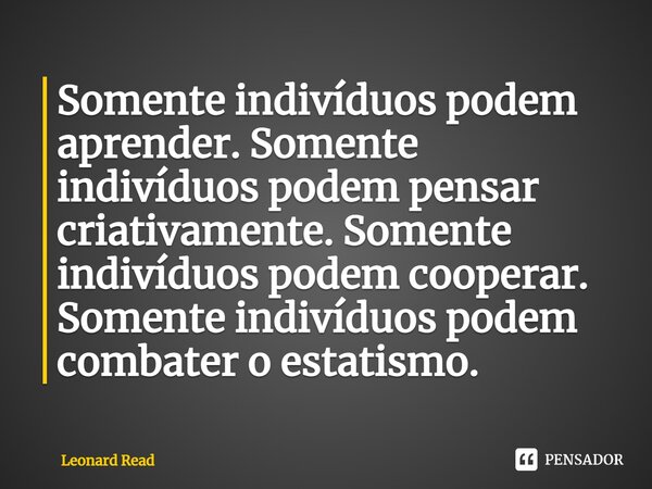 ⁠Somente indivíduos podem aprender. Somente indivíduos podem pensar criativamente. Somente indivíduos podem cooperar. Somente indivíduos podem combater o estati... Frase de Leonard Read.