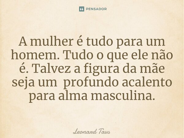 ⁠A mulher é tudo para um homem. Tudo o que ele não é. Talvez a figura da mãe seja um profundo acalento para alma masculina.... Frase de Leonard Tavs.