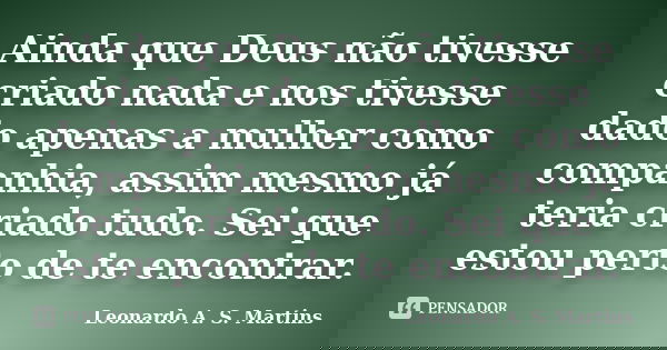 Ainda que Deus não tivesse criado nada e nos tivesse dado apenas a mulher como companhia, assim mesmo já teria criado tudo. Sei que estou perto de te encontrar.... Frase de Leonardo A. S. Martins.