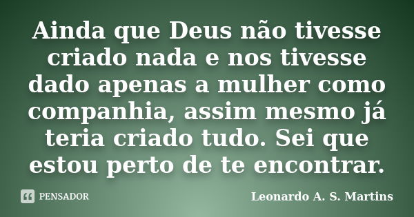 Ainda que Deus não tivesse criado nada e nos tivesse dado apenas a mulher como companhia, assim mesmo já teria criado tudo. Sei que estou perto de te encontrar.... Frase de Leonardo A. S. Martins.