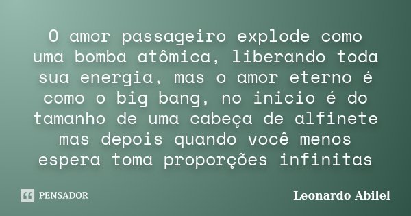 O amor passageiro explode como uma bomba atômica, liberando toda sua energia, mas o amor eterno é como o big bang, no inicio é do tamanho de uma cabeça de alfin... Frase de Leonardo Abilel.