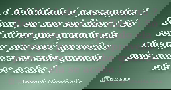 A felicidade é passageira ? Bom , eu nao sei dizer ! Só sei dizer que quando ela chegar pra você aproveite pois nunca se sabe quando ela se acaba !... Frase de Leonardo Almeida Silva.