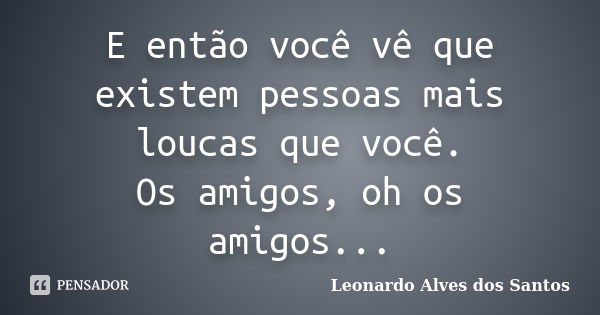 E então você vê que existem pessoas mais loucas que você. Os amigos, oh os amigos...... Frase de Leonardo Alves dos Santos.