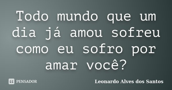 Todo mundo que um dia já amou sofreu como eu sofro por amar você?... Frase de Leonardo Alves dos Santos.