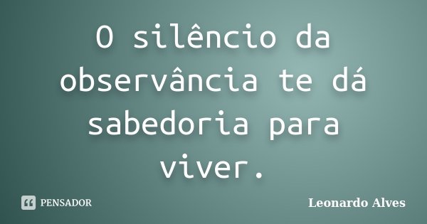 O silêncio da observância te dá sabedoria para viver.... Frase de Leonardo Alves.