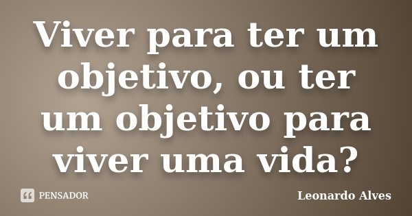 Viver para ter um objetivo, ou ter um objetivo para viver uma vida?... Frase de Leonardo Alves.