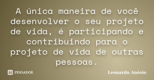 A única maneira de você desenvolver o seu projeto de vida, é participando e contribuindo para o projeto de vida de outras pessoas.... Frase de Leonardo Anésio.