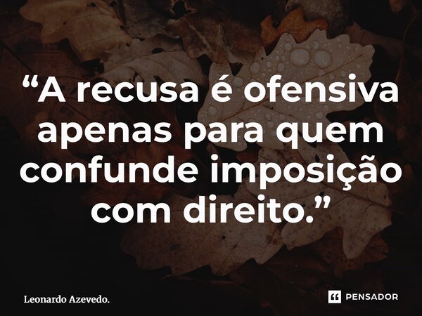 ⁠“A recusa é ofensiva apenas para quem confunde imposição com direito.”... Frase de Leonardo Azevedo..