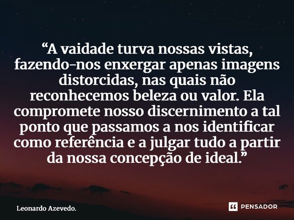 “A vaidade turva nossas vistas, fazendo-nos enxergar apenas imagens distorcidas, nas quais não reconhecemos beleza ou valor. Ela compromete nosso discernimento... Frase de Leonardo Azevedo..