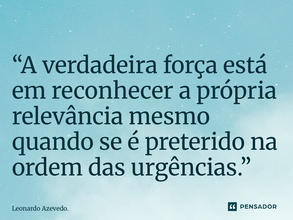 ⁠“A verdadeira força está em reconhecer a própria relevância mesmo quando se é preterido na ordem das urgências.”... Frase de Leonardo Azevedo..