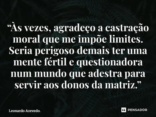 ⁠“Às vezes, agradeço a castração moral que me impõe limites. Seria perigoso demais ter uma mente fértil e questionadora num mundo que adestra para servir aos do... Frase de Leonardo Azevedo..