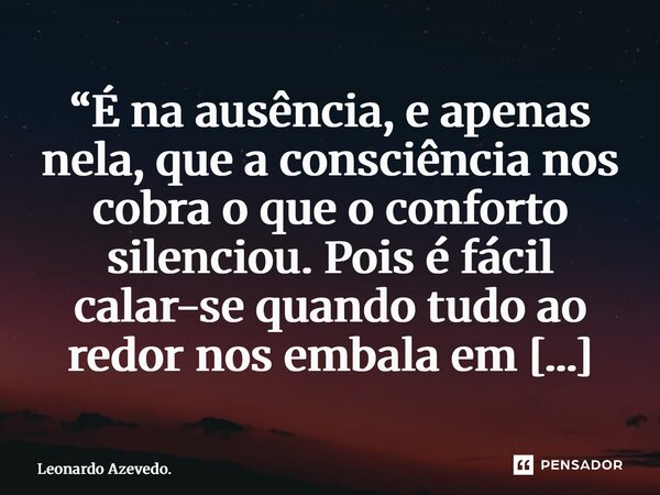 ⁠“É na ausência, e apenas nela, que a consciência nos cobra o que o conforto silenciou. Pois é fácil calar-se quando tudo ao redor nos embala em omissão.”... Frase de Leonardo Azevedo..
