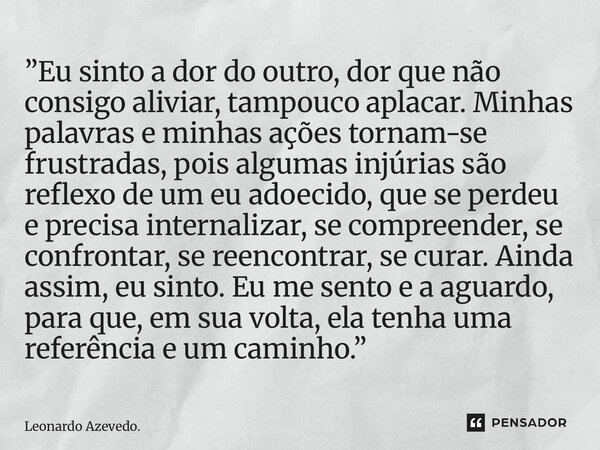 ”Eu sinto a dor do outro, dor que não consigo aliviar, tampouco aplacar. Minhas palavras e minhas ações tornam-se frustradas, pois algumas injúrias são reflexo... Frase de Leonardo Azevedo..