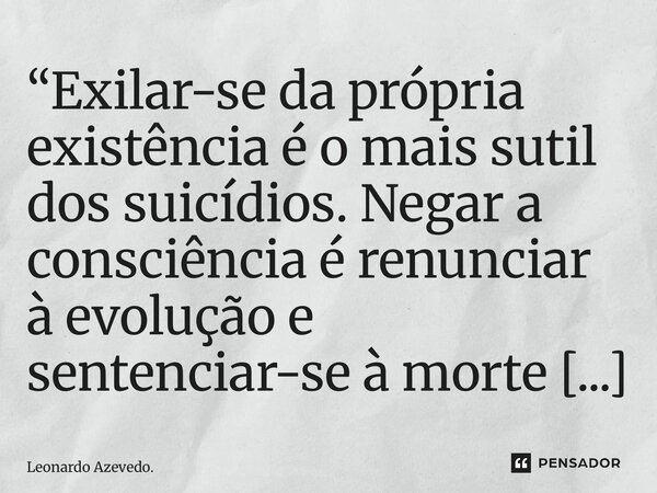 “Exilar-se da própria existência é o mais sutil dos suicídios. Negar a consciência é renunciar à evolução e sentenciar-se à morte em vida.”... Frase de Leonardo Azevedo..
