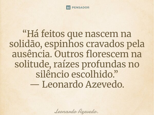 ⁠“Há feitos que nascem na solidão, espinhos cravados pela ausência. Outros florescem na solitude, raízes profundas no silêncio escolhido.”... Frase de Leonardo Azevedo..