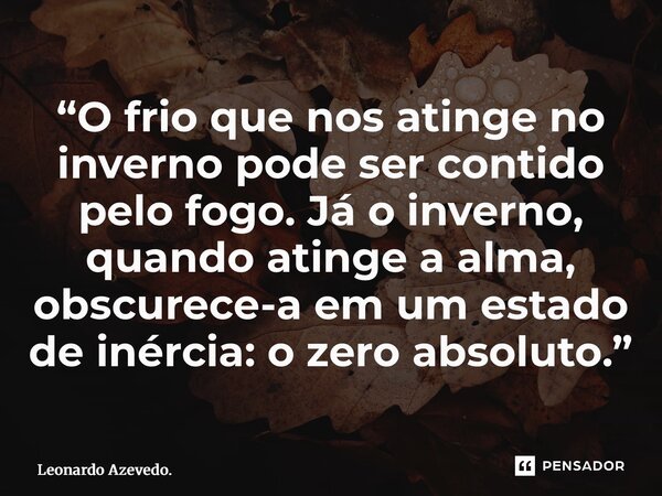 ⁠“O frio que nos atinge no inverno pode ser contido pelo fogo. Já o inverno, quando atinge a alma, obscurece-a em um estado de inércia: o zero absoluto.”... Frase de Leonardo Azevedo..