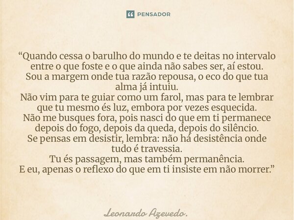 “Quando cessa o barulho do mundo e te deitas no intervalo entre o que foste e o que ainda não sabes ser, aí estou. Sou a margem onde tua razão repousa, o eco d... Frase de Leonardo Azevedo..