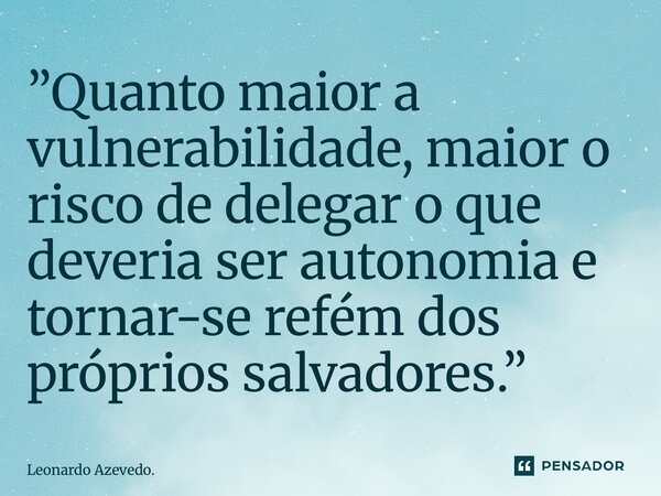 ⁠”Quanto maior a vulnerabilidade, maior o risco de delegar o que deveria ser autonomia e tornar-se refém dos próprios salvadores.”... Frase de Leonardo Azevedo..