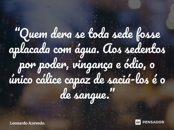 ⁠“Quem dera se toda sede fosse aplacada com água. Aos sedentos por poder, vingança e ódio, o único cálice capaz de saciá-los é o de sangue.”... Frase de Leonardo Azevedo..