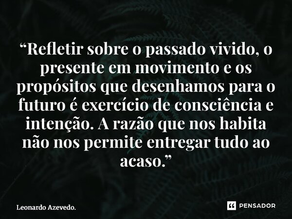 “Refletir sobre o passado vivido, o presente em movimento e os propósitos que desenhamos para o futuro é exercício de consciência e intenção. A razão que nos h... Frase de Leonardo Azevedo..