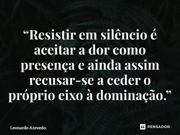 ⁠“Resistir em silêncio é aceitar a dor como presença e ainda assim recusar-se a ceder o próprio eixo à dominação.”... Frase de Leonardo Azevedo..