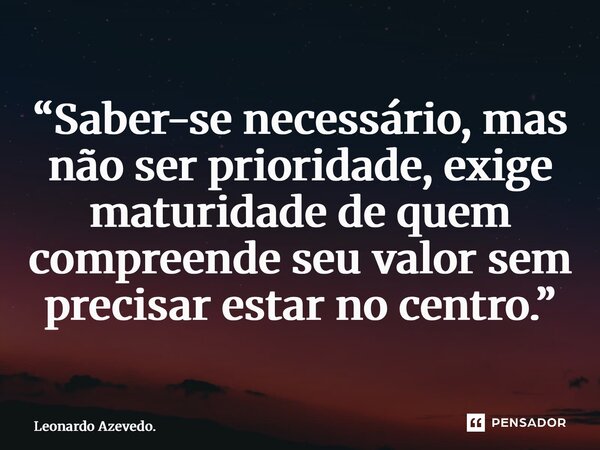 ⁠“Saber-se necessário, mas não ser prioridade, exige maturidade de quem compreende seu valor sem precisar estar no centro.”... Frase de Leonardo Azevedo..
