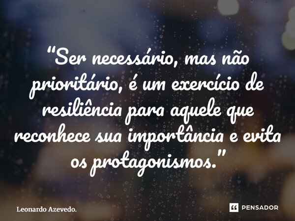 ⁠“Ser necessário, mas não prioritário, é um exercício de resiliência para aquele que reconhece sua importância e evita os protagonismos.”... Frase de Leonardo Azevedo..