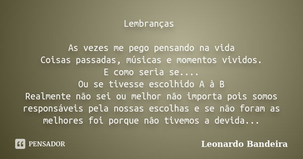 Lembranças As vezes me pego pensando na vida Coisas passadas, músicas e momentos vividos. E como seria se.... Ou se tivesse escolhido A à B Realmente não sei ou... Frase de Leonardo Bandeira.