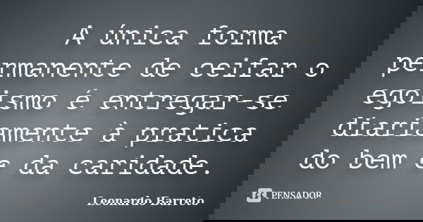 A única forma permanente de ceifar o egoismo é entregar-se diariamente à pratica do bem e da caridade.... Frase de Leonardo Barreto.
