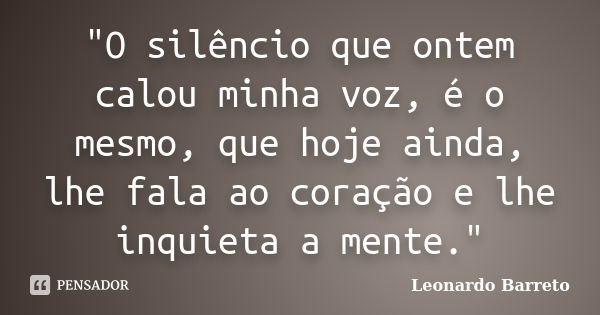 "O silêncio que ontem calou minha voz, é o mesmo, que hoje ainda, lhe fala ao coração e lhe inquieta a mente."... Frase de Leonardo Barreto.