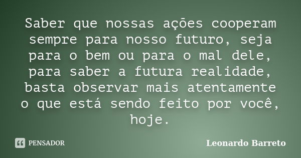 Saber que nossas ações cooperam sempre para nosso futuro, seja para o bem ou para o mal dele, para saber a futura realidade, basta observar mais atentamente o q... Frase de Leonardo Barreto.