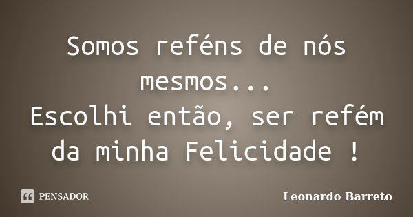 Somos reféns de nós mesmos... Escolhi então, ser refém da minha Felicidade !... Frase de Leonardo Barreto.