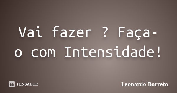 Vai fazer ? Faça- o com Intensidade!... Frase de Leonardo Barreto.