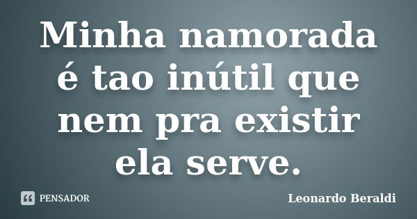 Minha namorada é tao inútil que nem pra existir ela serve.... Frase de Leonardo Beraldi.