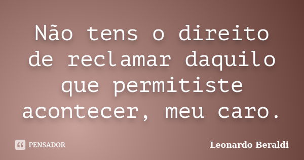 Não tens o direito de reclamar daquilo que permitiste acontecer, meu caro.... Frase de Leonardo Beraldi.