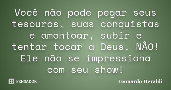 Você não pode pegar seus tesouros, suas conquistas e amontoar, subir e tentar tocar a Deus. NÃO! Ele não se impressiona com seu show!... Frase de Leonardo Beraldi.