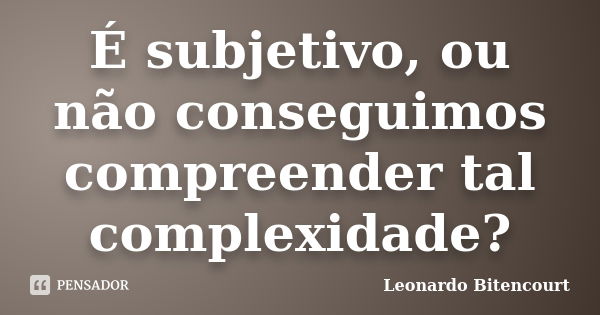 É subjetivo, ou não conseguimos compreender tal complexidade?... Frase de Leonardo Bitencourt.