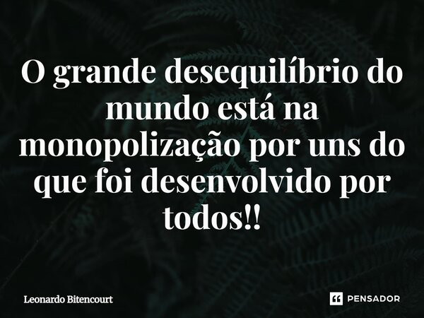 O grande desequilíbrio do mundo está na monopolização por uns do que foi desenvolvido por todos!!... Frase de Leonardo Bitencourt.