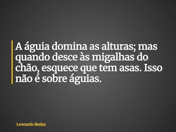 A águia domina as alturas; mas quando desce às migalhas do chão, esquece que tem asas. Isso não é sobre águias.... Frase de Leonardo Brelaz.