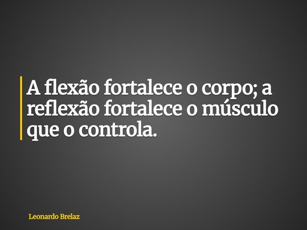 A flexão fortalece o corpo; a reflexão fortalece o músculo que o controla.... Frase de Leonardo Brelaz.