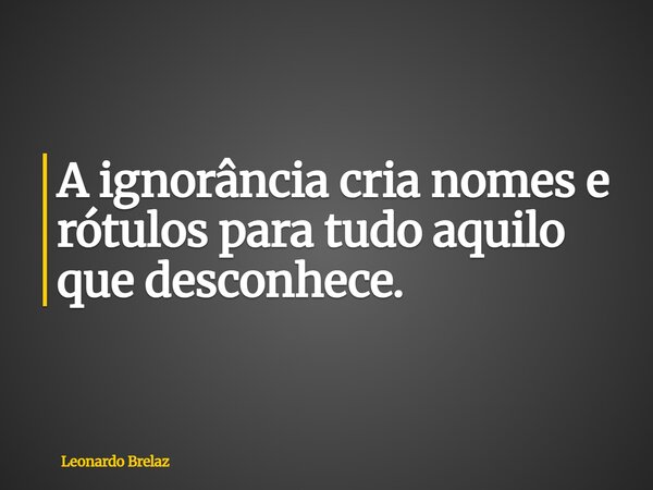 A ignorância cria nomes e rótulos para tudo aquilo que desconhece.... Frase de Leonardo Brelaz.