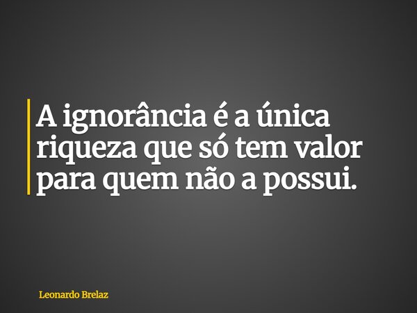 A ignorância é a única riqueza que só tem valor para quem não a possui.... Frase de Leonardo Brelaz.