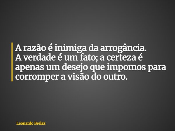 A razão é inimiga da arrogância. A verdade é um fato; a certeza é apenas um desejo que impomos para corromper a visão do outro.... Frase de Leonardo Brelaz.