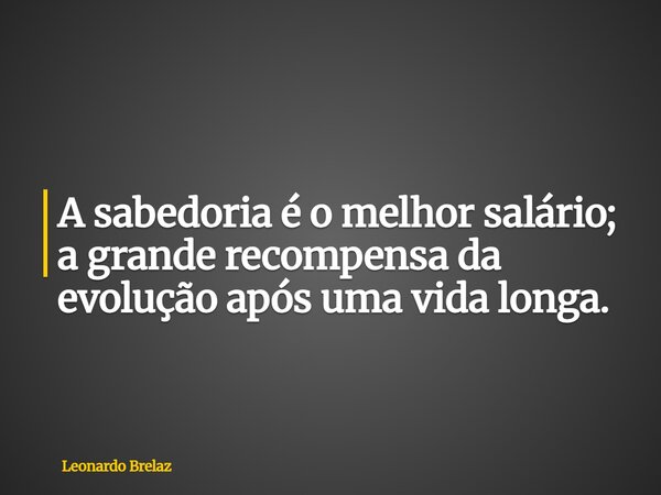 A sabedoria é o melhor salário; a grande recompensa da evolução após uma vida longa.... Frase de Leonardo Brelaz.