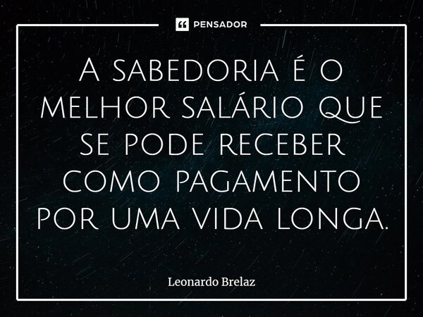 ⁠A sabedoria é o melhor salário que se pode receber como pagamento por uma vida longa.... Frase de Leonardo Brelaz.