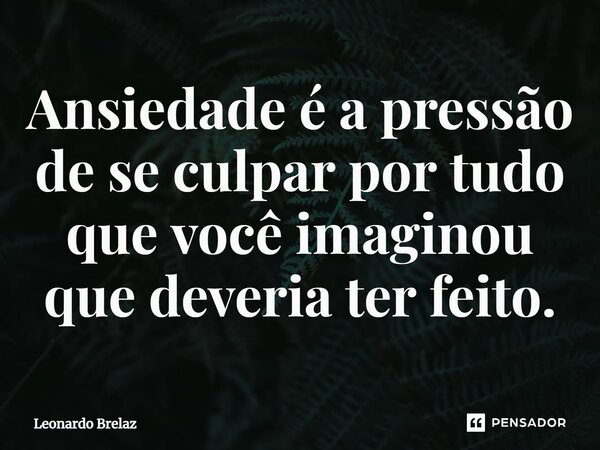 ⁠Ansiedade é a pressão de se culpar por tudo que você imaginou que deveria ter feito.... Frase de Leonardo Brelaz.