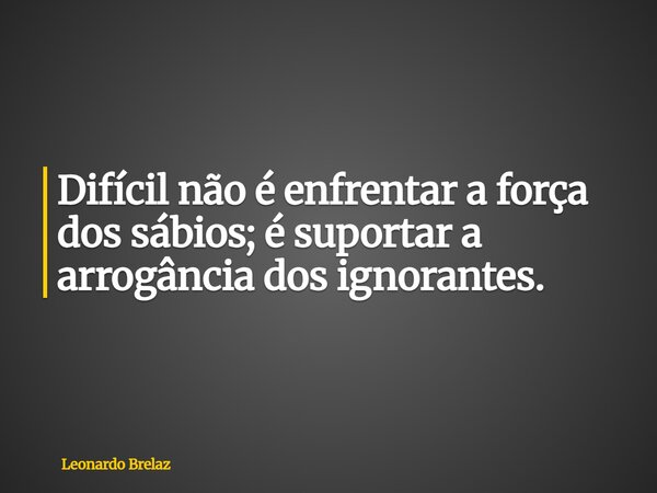 Difícil não é enfrentar a força dos sábios; é suportar a arrogância dos ignorantes.... Frase de Leonardo Brelaz.